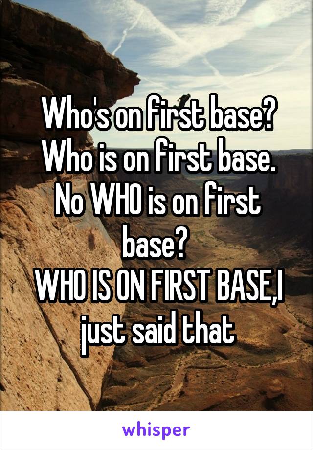 Who's on first base?
Who is on first base.
No WHO is on first base? 
WHO IS ON FIRST BASE,I just said that