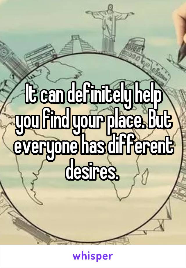 It can definitely help you find your place. But everyone has different desires. 