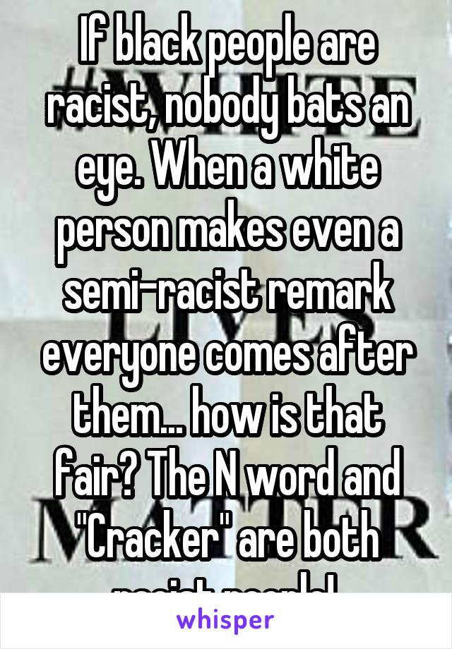 If black people are racist, nobody bats an eye. When a white person makes even a semi-racist remark everyone comes after them... how is that fair? The N word and "Cracker" are both racist people! 