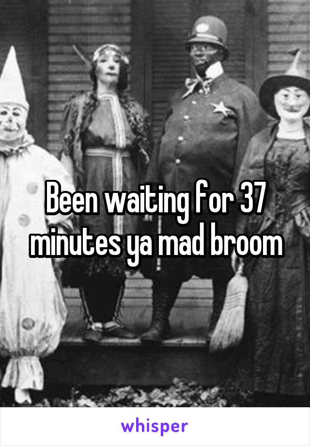 Been waiting for 37 minutes ya mad broom