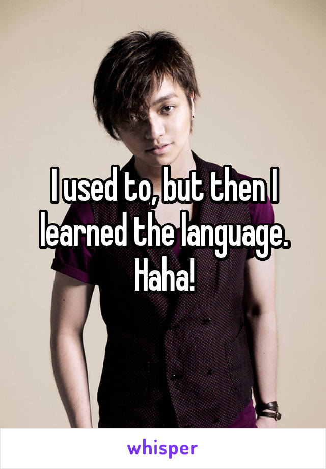 I used to, but then I learned the language. Haha!