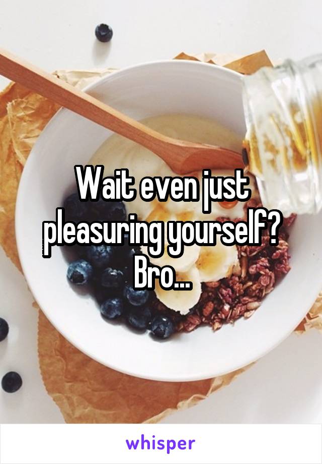 Wait even just pleasuring yourself? Bro...