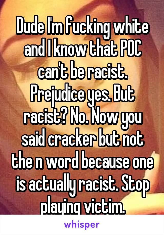 Dude I'm fucking white and I know that POC can't be racist. Prejudice yes. But racist? No. Now you said cracker but not the n word because one is actually racist. Stop playing victim.