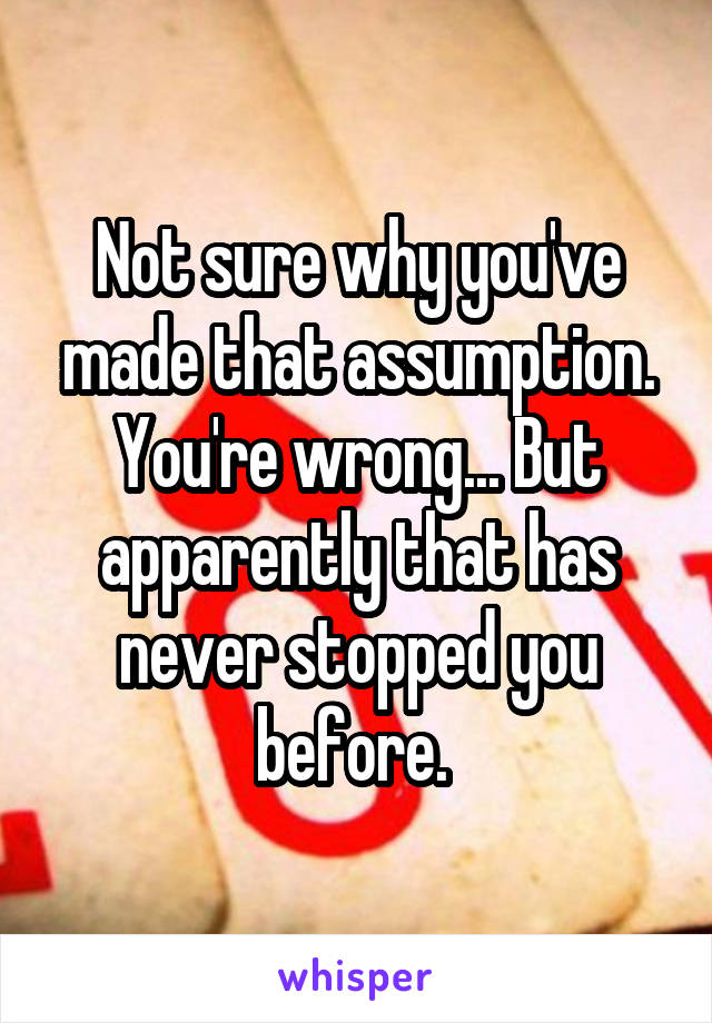 Not sure why you've made that assumption. You're wrong... But apparently that has never stopped you before. 