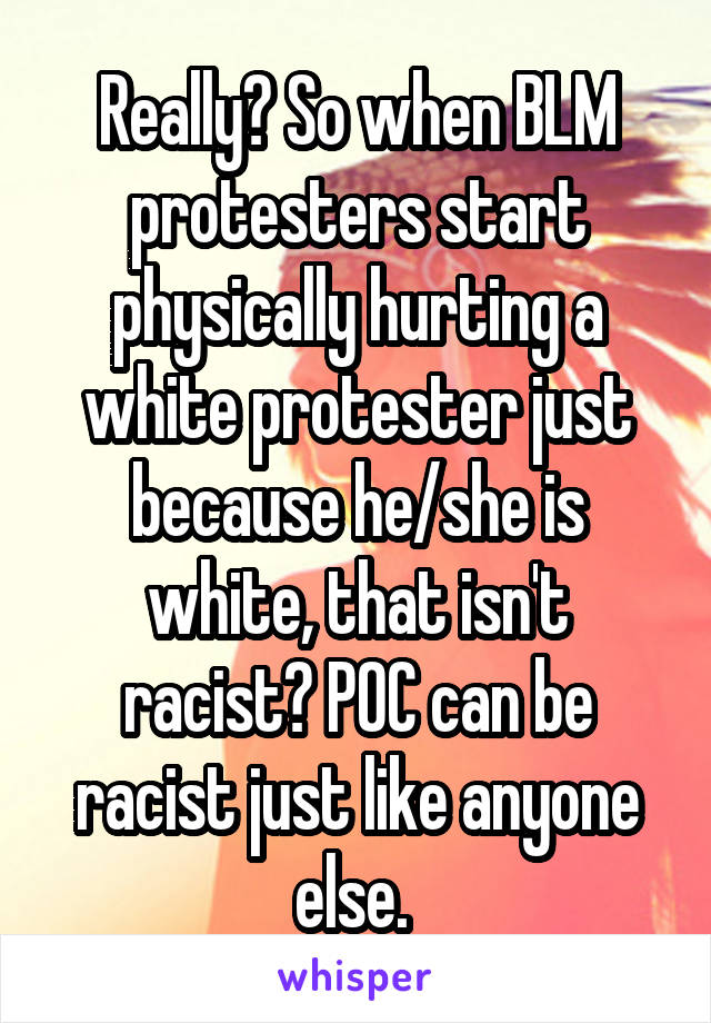 Really? So when BLM protesters start physically hurting a white protester just because he/she is white, that isn't racist? POC can be racist just like anyone else. 
