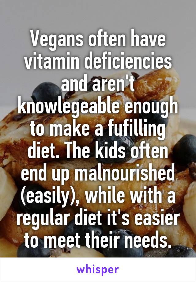 Vegans often have vitamin deficiencies and aren't knowlegeable enough to make a fufilling diet. The kids often end up malnourished (easily), while with a regular diet it's easier to meet their needs.