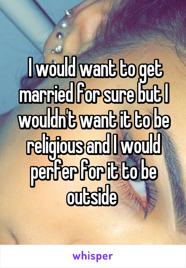  I would want to get married for sure but I wouldn't want it to be religious and I would perfer for it to be outside 