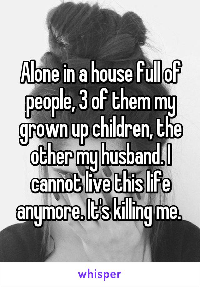 Alone in a house full of people, 3 of them my grown up children, the other my husband. I cannot live this life anymore. It's killing me. 
