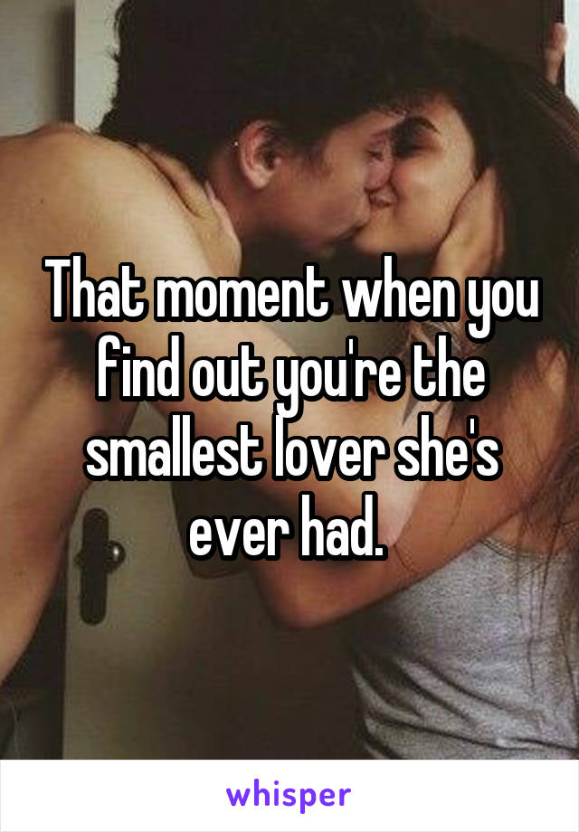 That moment when you find out you're the smallest lover she's ever had. 