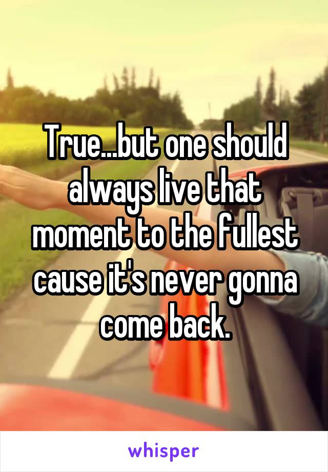 True...but one should always live that moment to the fullest cause it's never gonna come back.
