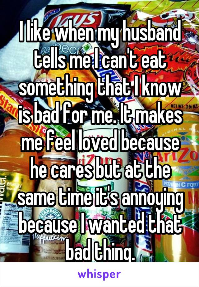 I like when my husband tells me I can't eat something that I know is bad for me. It makes me feel loved because he cares but at the same time it's annoying because I wanted that bad thing.