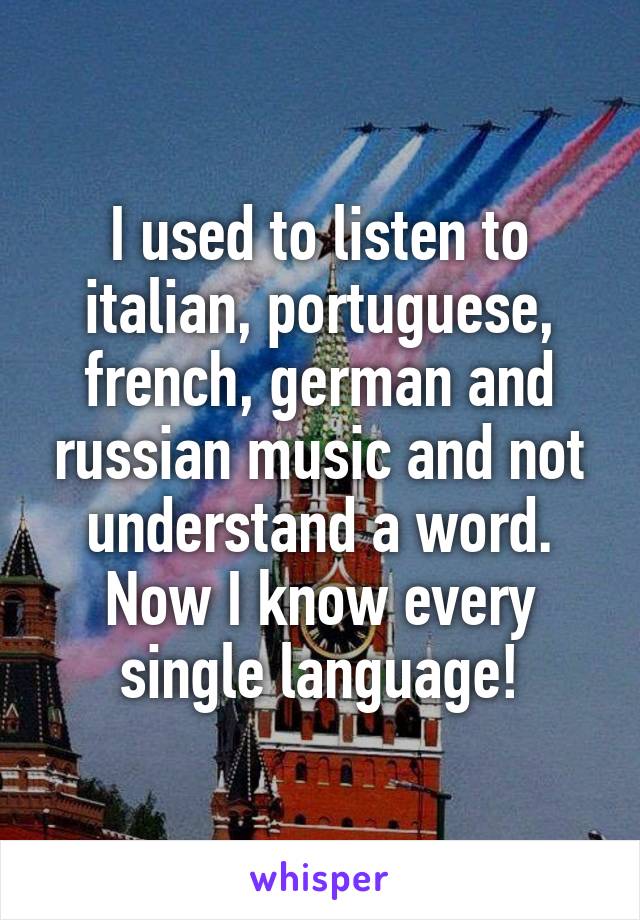 I used to listen to italian, portuguese, french, german and russian music and not understand a word. Now I know every single language!