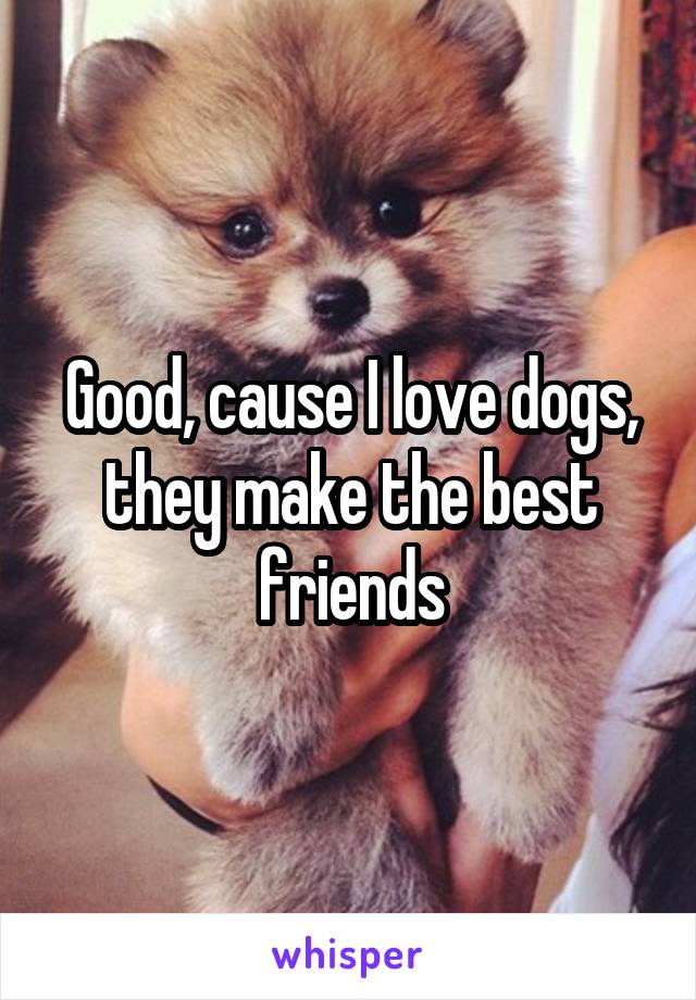 Good, cause I love dogs, they make the best friends