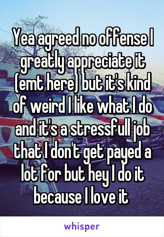 Yea agreed no offense I greatly appreciate it (emt here) but it's kind of weird I like what I do and it's a stressfull job that I don't get payed a lot for but hey I do it because I love it 