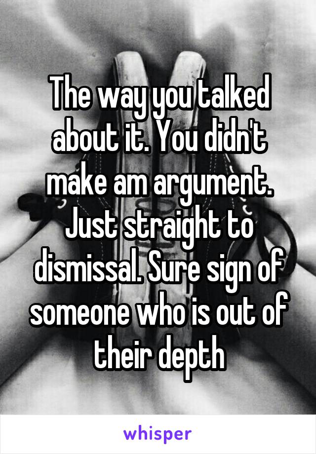 The way you talked about it. You didn't make am argument. Just straight to dismissal. Sure sign of someone who is out of their depth