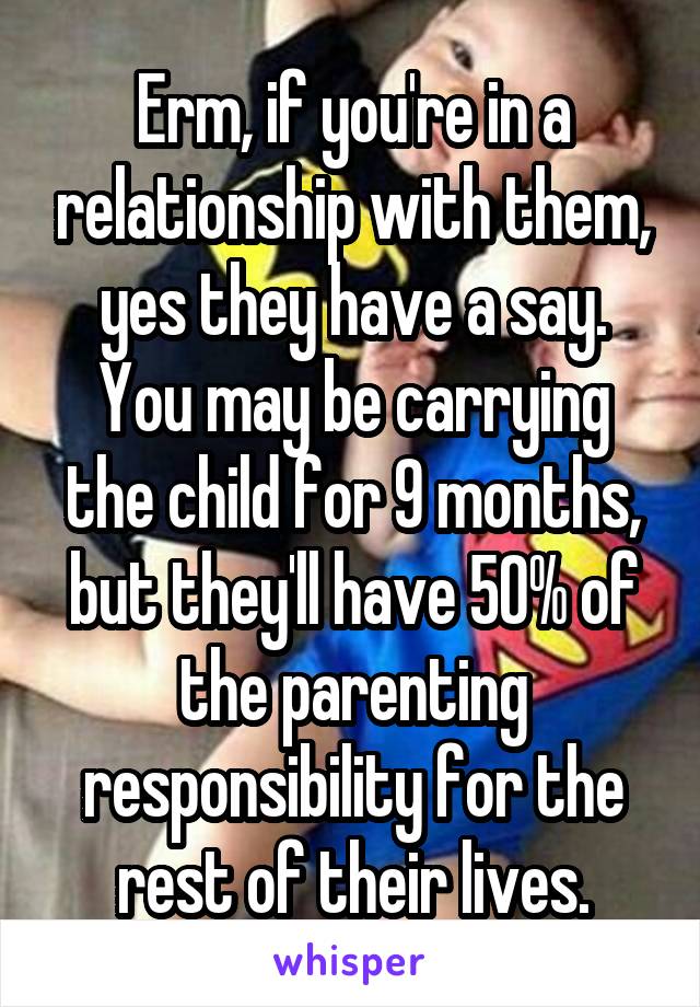 Erm, if you're in a relationship with them, yes they have a say. You may be carrying the child for 9 months, but they'll have 50% of the parenting responsibility for the rest of their lives.