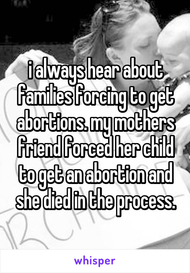i always hear about families forcing to get abortions. my mothers friend forced her child to get an abortion and she died in the process.