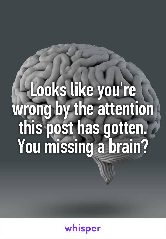 Looks like you're wrong by the attention this post has gotten. You missing a brain?