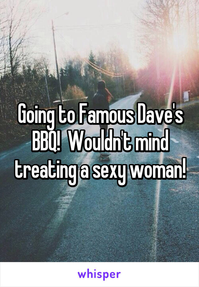 Going to Famous Dave's BBQ!  Wouldn't mind treating a sexy woman!