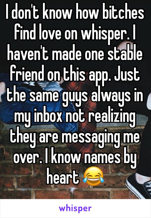 I don't know how bitches find love on whisper. I haven't made one stable friend on this app. Just the same guys always in my inbox not realizing they are messaging me over. I know names by heart 😂