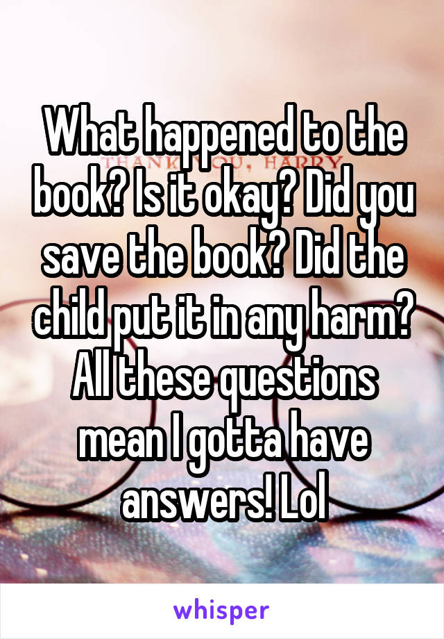 What happened to the book? Is it okay? Did you save the book? Did the child put it in any harm? All these questions mean I gotta have answers! Lol