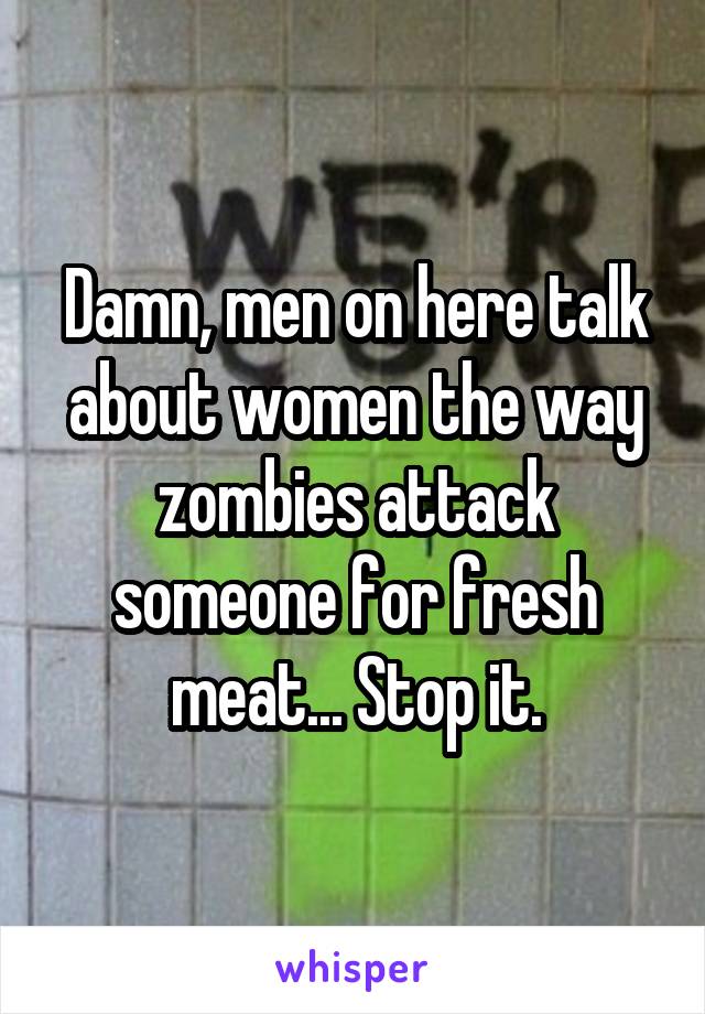 Damn, men on here talk about women the way zombies attack someone for fresh meat... Stop it.