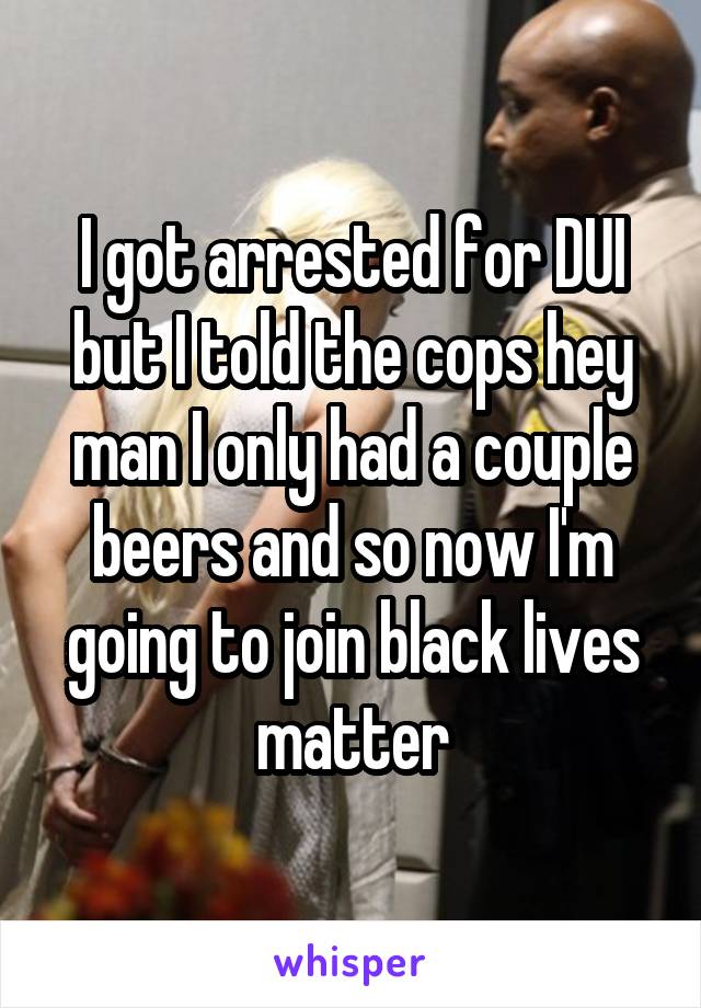 I got arrested for DUI but I told the cops hey man I only had a couple beers and so now I'm going to join black lives matter