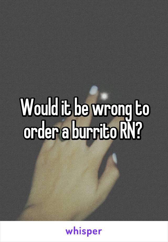 Would it be wrong to order a burrito RN? 
