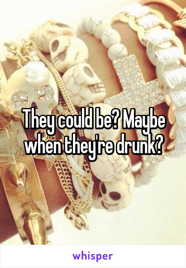 They could be? Maybe when they're drunk?