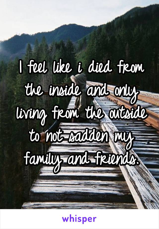 I feel like i died from the inside and only living from the outside to not sadden my family and friends.