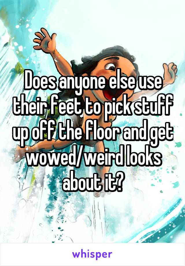 Does anyone else use their feet to pick stuff up off the floor and get wowed/weird looks about it?