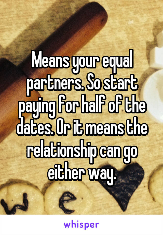 Means your equal partners. So start paying for half of the dates. Or it means the relationship can go either way.