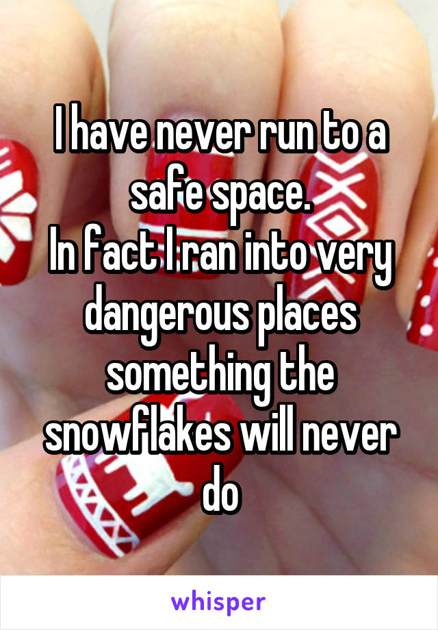 I have never run to a safe space.
In fact I ran into very dangerous places something the snowflakes will never do