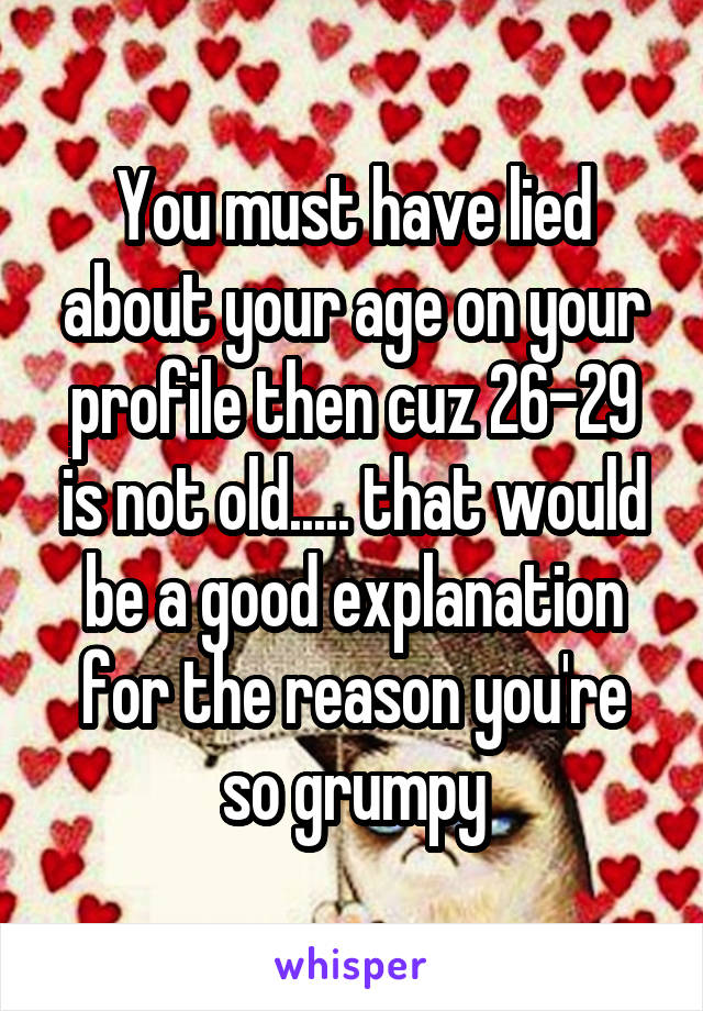 You must have lied about your age on your profile then cuz 26-29 is not old..... that would be a good explanation for the reason you're so grumpy