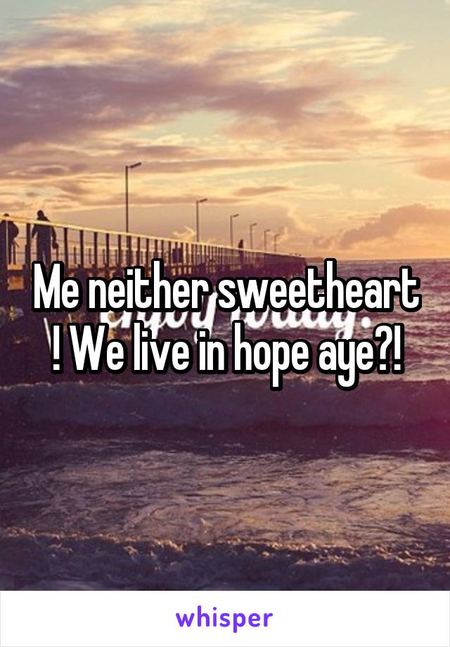 Me neither sweetheart ! We live in hope aye?!