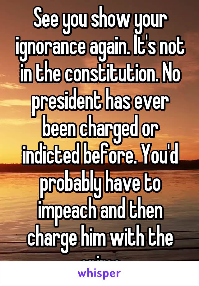 See you show your ignorance again. It's not in the constitution. No president has ever been charged or indicted before. You'd probably have to impeach and then charge him with the crime