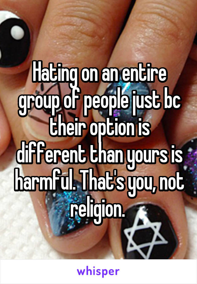 Hating on an entire group of people just bc their option is different than yours is harmful. That's you, not religion. 