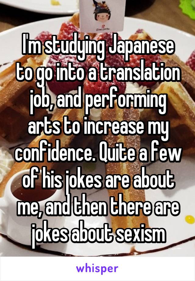 I'm studying Japanese to go into a translation job, and performing arts to increase my confidence. Quite a few of his jokes are about me, and then there are jokes about sexism