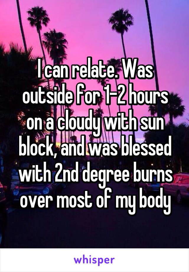 I can relate. Was outside for 1-2 hours on a cloudy with sun block, and was blessed with 2nd degree burns over most of my body