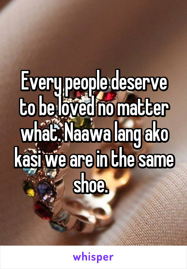 Every people deserve to be loved no matter what. Naawa lang ako kasi we are in the same shoe.  