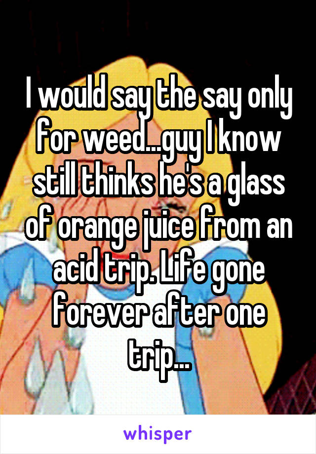 I would say the say only for weed...guy I know still thinks he's a glass of orange juice from an acid trip. Life gone forever after one trip...