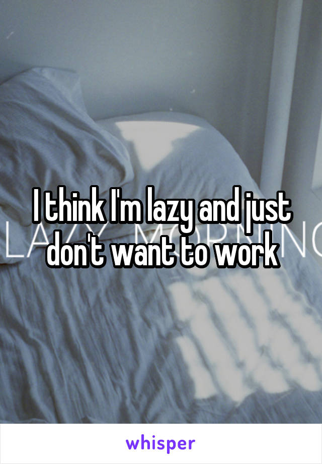 I think I'm lazy and just don't want to work