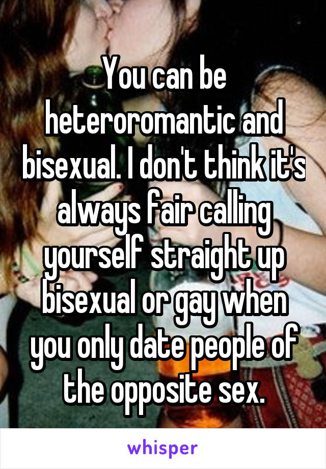 You can be heteroromantic and bisexual. I don't think it's always fair calling yourself straight up bisexual or gay when you only date people of the opposite sex.