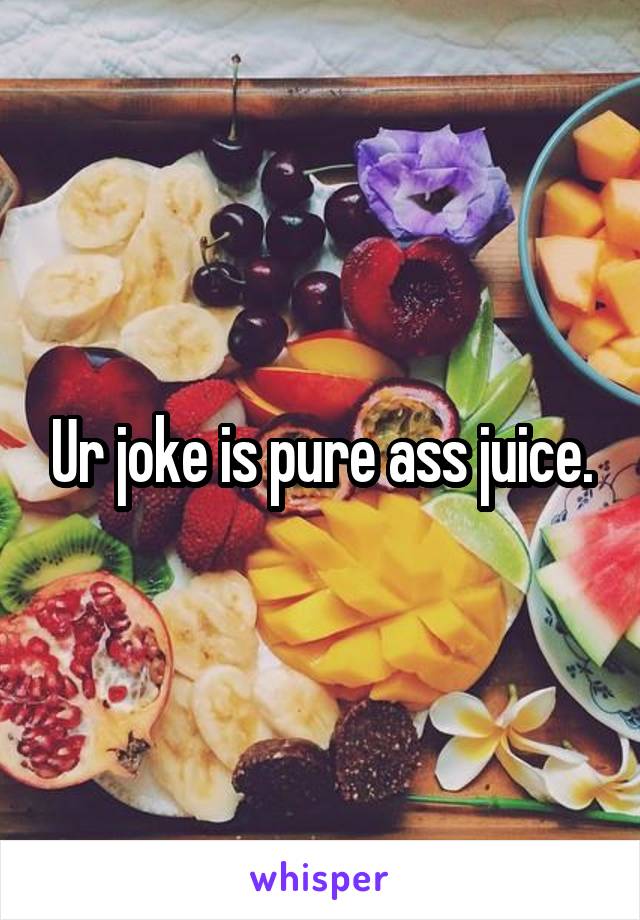 Ur joke is pure ass juice.