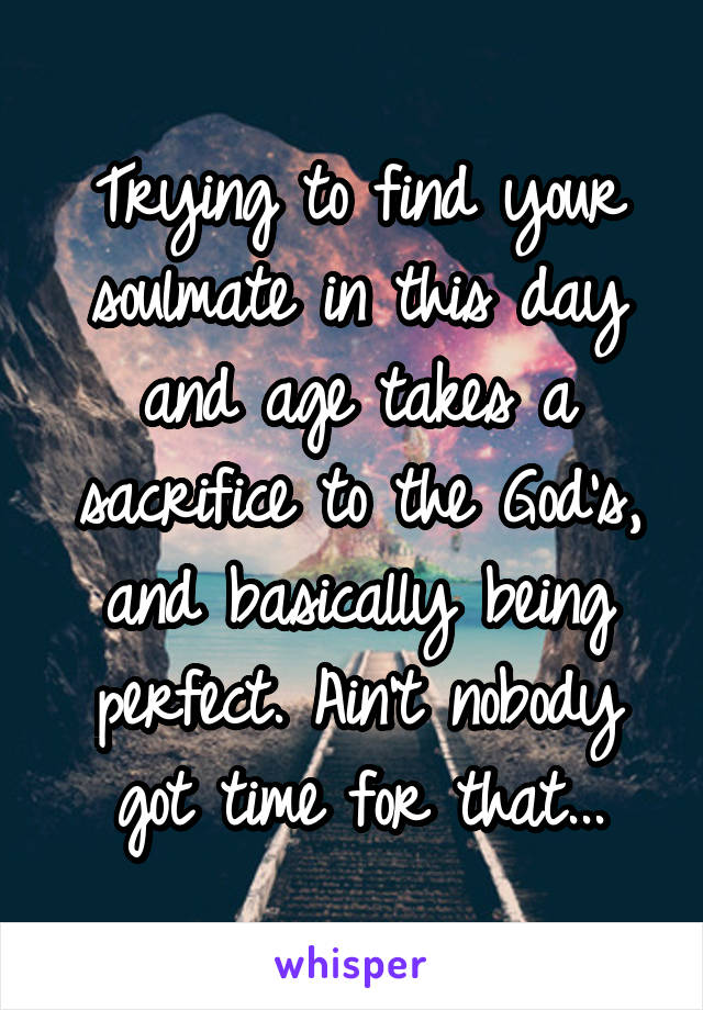 Trying to find your soulmate in this day and age takes a sacrifice to the God's, and basically being perfect. Ain't nobody got time for that...