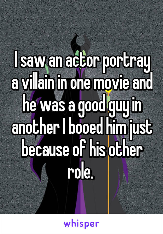 I saw an actor portray a villain in one movie and he was a good guy in another I booed him just because of his other role. 