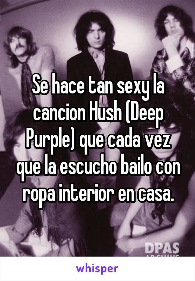 Se hace tan sexy la cancion Hush (Deep Purple) que cada vez que la escucho bailo con ropa interior en casa.