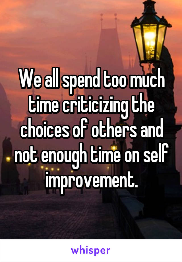 We all spend too much time criticizing the choices of others and not enough time on self improvement.