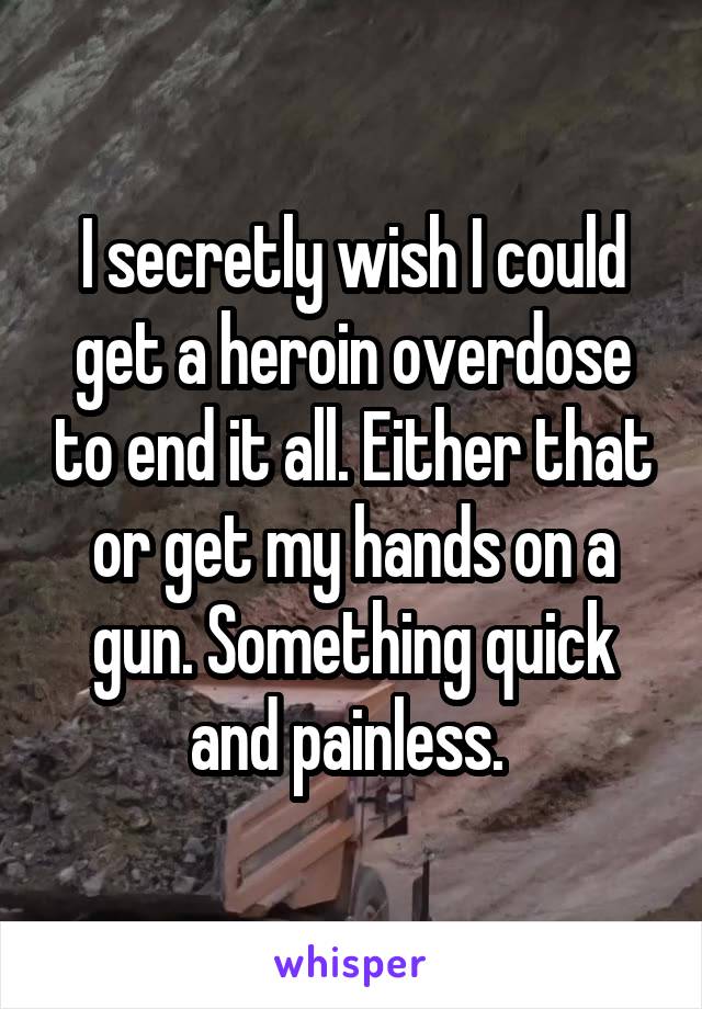 I secretly wish I could get a heroin overdose to end it all. Either that or get my hands on a gun. Something quick and painless. 