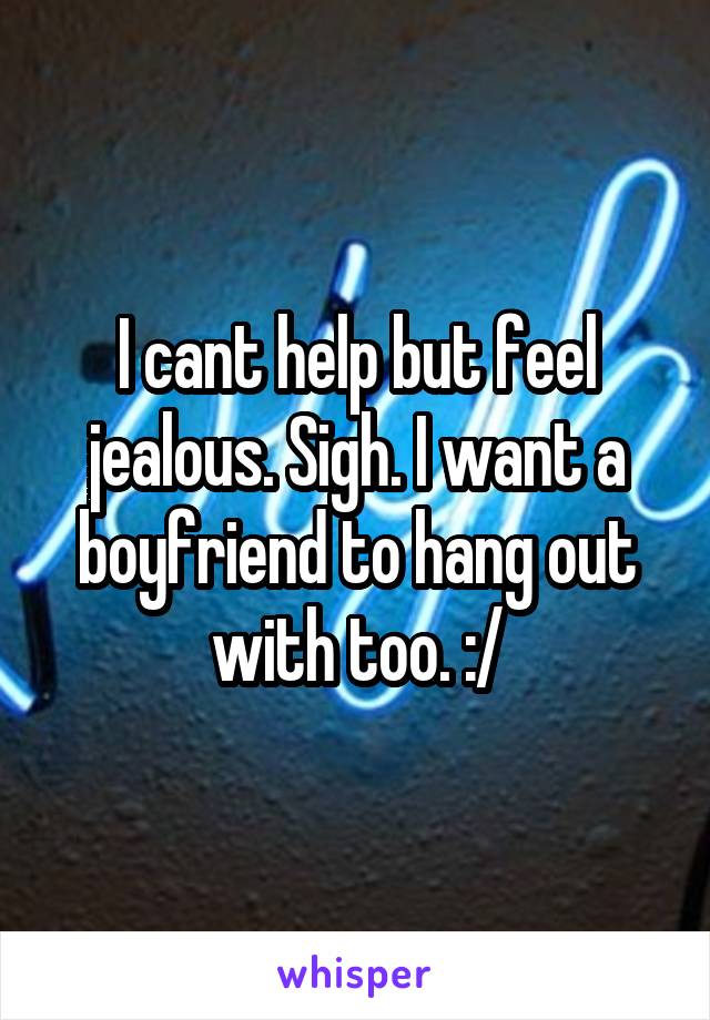 I cant help but feel jealous. Sigh. I want a boyfriend to hang out with too. :/